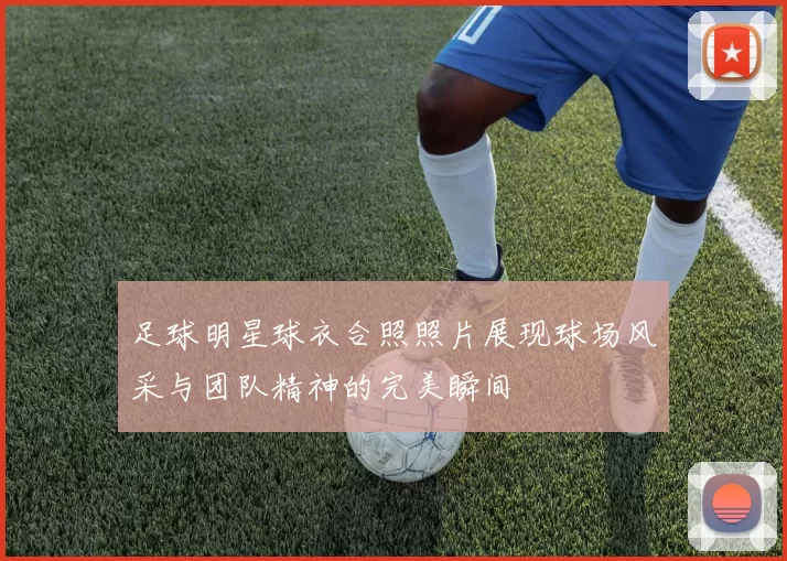 足球明星球衣合照照片展现球场风采与团队精神的完美瞬间