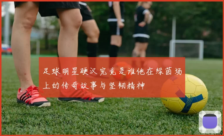 足球明星硬汉究竟是谁他在绿茵场上的传奇故事与坚韧精神