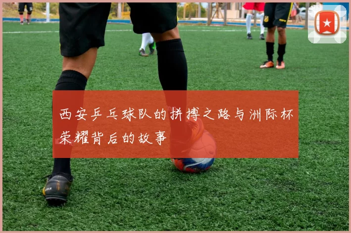 西安乒乓球队的拼搏之路与洲际杯荣耀背后的故事
