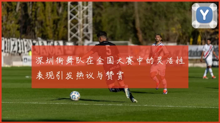 深圳街舞队在全国大赛中的灵活性表现引发热议与赞赏