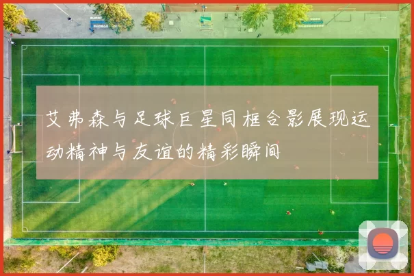 艾弗森与足球巨星同框合影展现运动精神与友谊的精彩瞬间