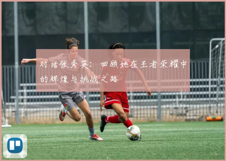 对话张秀英：回顾她在王者荣耀中的辉煌与挑战之路