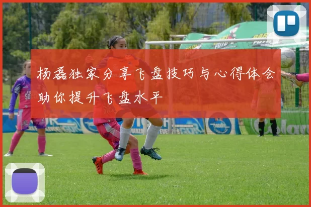 杨磊独家分享飞盘技巧与心得体会助你提升飞盘水平