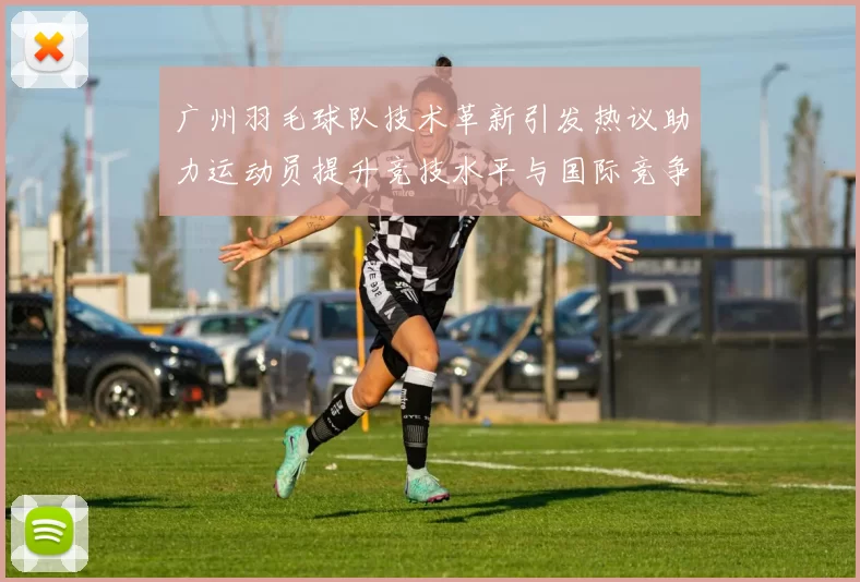 广州羽毛球队技术革新引发热议助力运动员提升竞技水平与国际竞争力