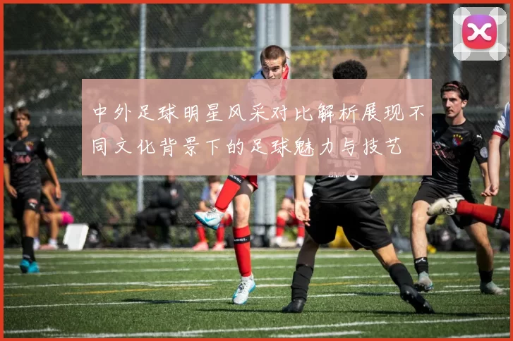 中外足球明星风采对比解析展现不同文化背景下的足球魅力与技艺