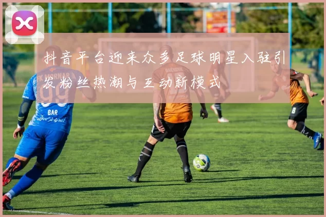 抖音平台迎来众多足球明星入驻引发粉丝热潮与互动新模式