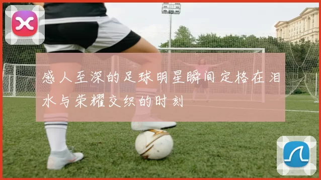 感人至深的足球明星瞬间定格在泪水与荣耀交织的时刻