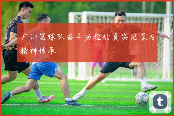 广州篮球队奋斗历程的真实记录与精神传承