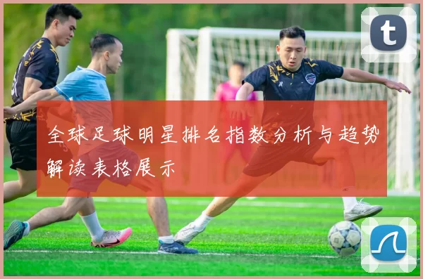 全球足球明星排名指数分析与趋势解读表格展示