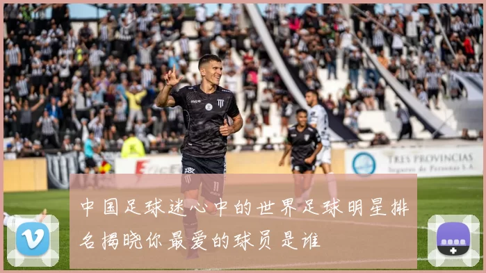 中国足球迷心中的世界足球明星排名揭晓你最爱的球员是谁