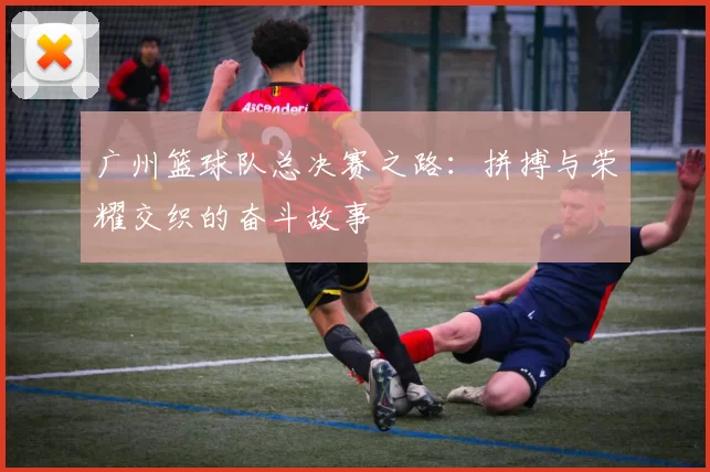 广州篮球队总决赛之路：拼搏与荣耀交织的奋斗故事