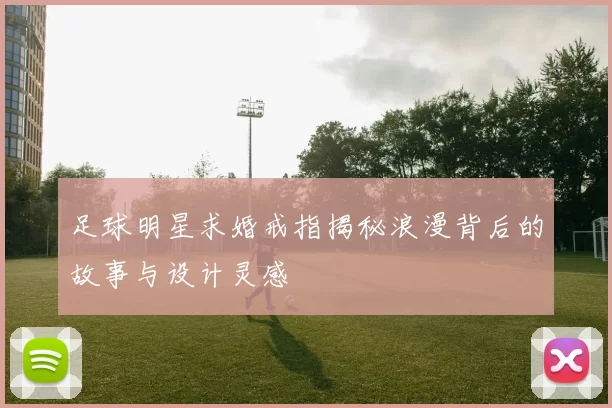 足球明星求婚戒指揭秘浪漫背后的故事与设计灵感