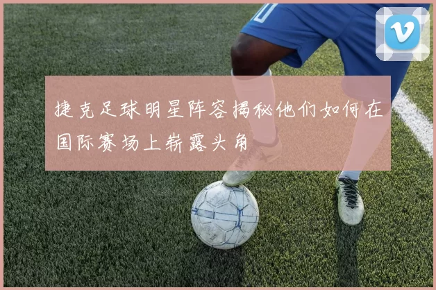 捷克足球明星阵容揭秘他们如何在国际赛场上崭露头角