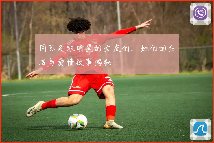 国际足球明星的女友们：她们的生活与爱情故事揭秘