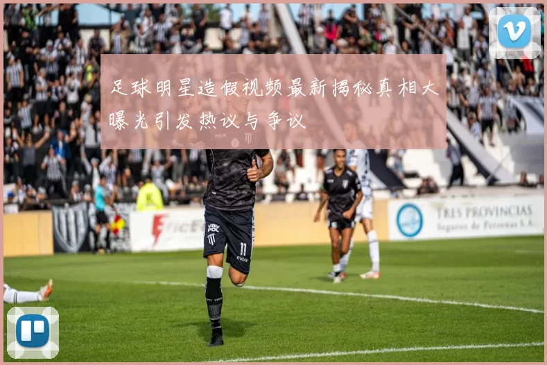 足球明星造假视频最新揭秘真相大曝光引发热议与争议