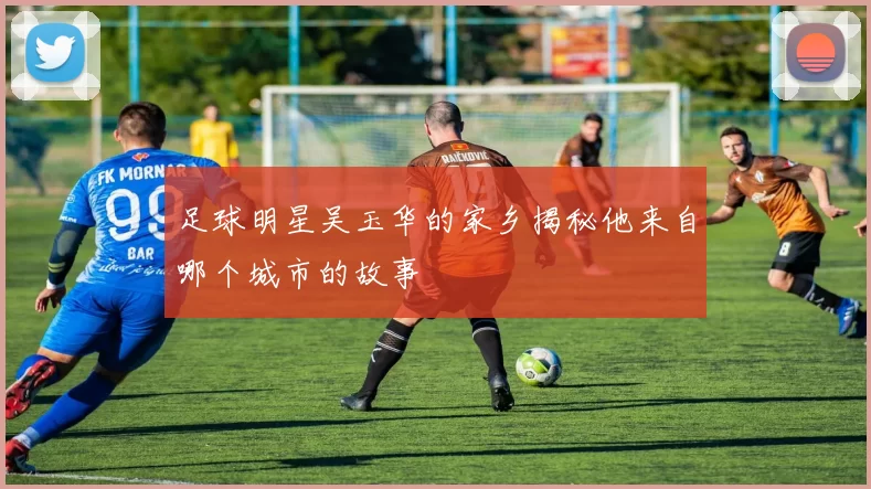 足球明星吴玉华的家乡揭秘他来自哪个城市的故事