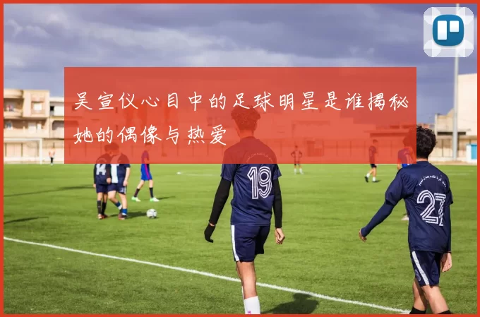 吴宣仪心目中的足球明星是谁揭秘她的偶像与热爱