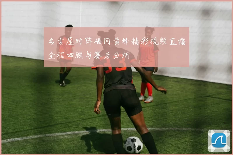 名古屋对阵福冈黄蜂精彩视频直播全程回顾与赛后分析