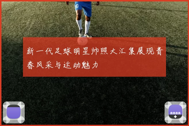 新一代足球明星帅照大汇集展现青春风采与运动魅力