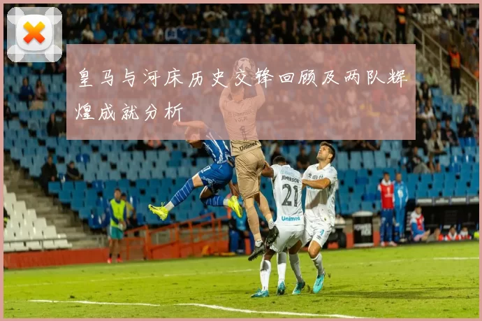 皇马与河床历史交锋回顾及两队辉煌成就分析