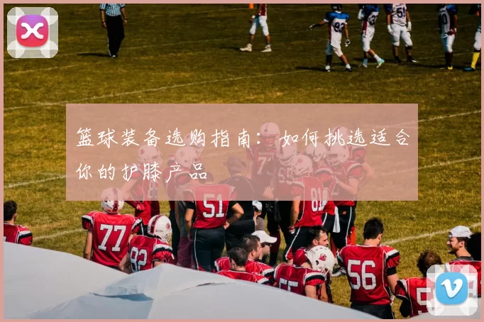 篮球装备选购指南：如何挑选适合你的护膝产品