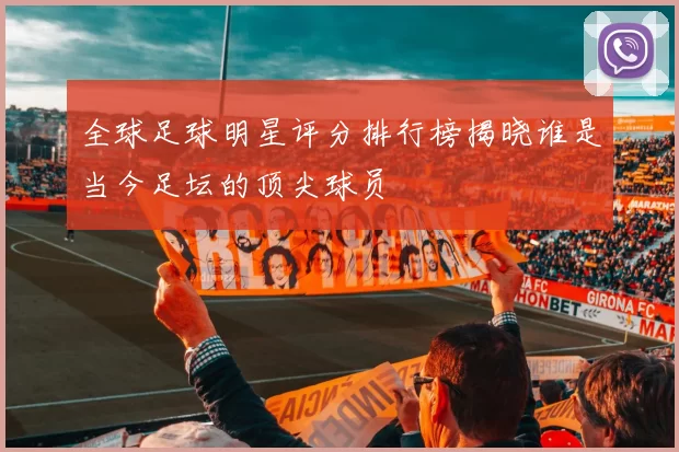 全球足球明星评分排行榜揭晓谁是当今足坛的顶尖球员