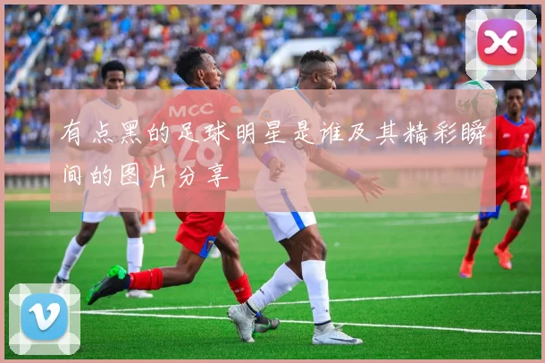 有点黑的足球明星是谁及其精彩瞬间的图片分享