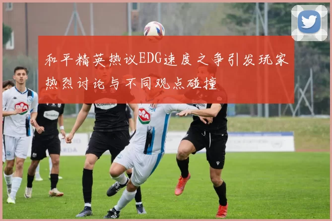 和平精英热议EDG速度之争引发玩家热烈讨论与不同观点碰撞