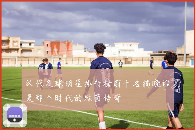汉代足球明星排行榜前十名揭晓谁是那个时代的绿茵传奇
