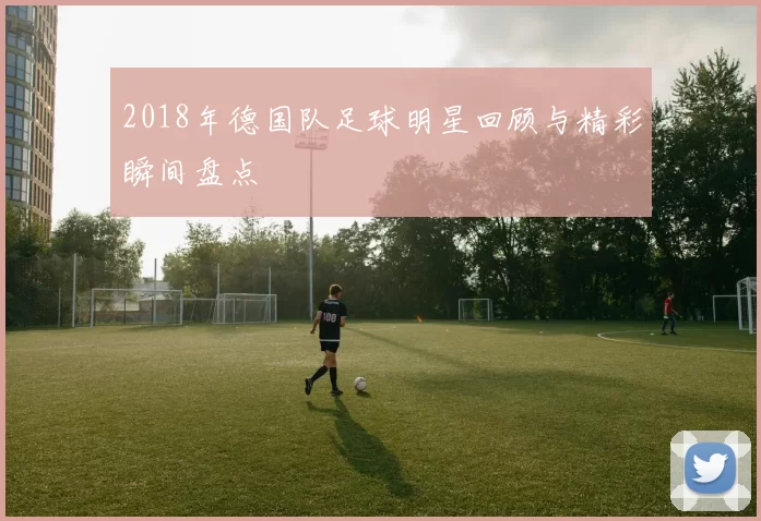 2018年德国队足球明星回顾与精彩瞬间盘点