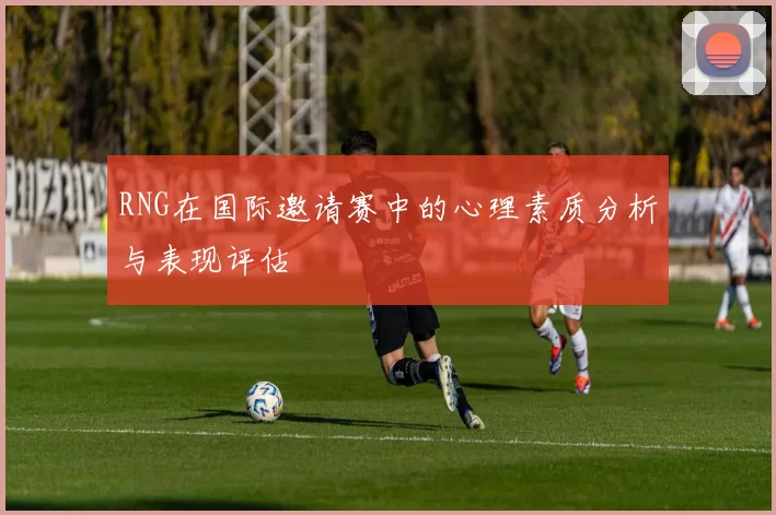 RNG在国际邀请赛中的心理素质分析与表现评估