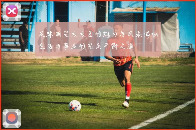足球明星太太团的魅力与风采揭秘生活与事业的完美平衡之道