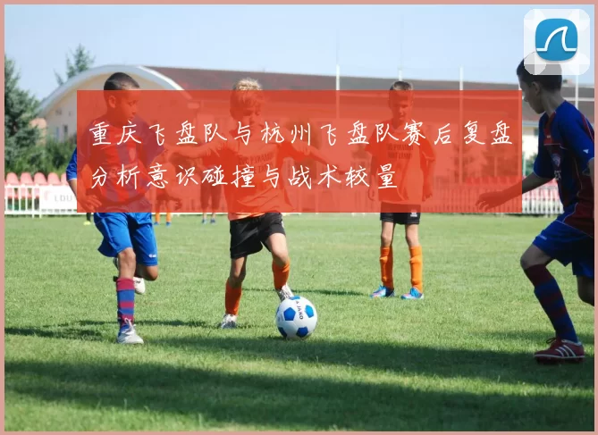 重庆飞盘队与杭州飞盘队赛后复盘分析意识碰撞与战术较量