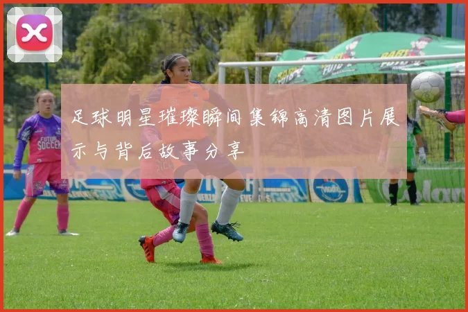 足球明星璀璨瞬间集锦高清图片展示与背后故事分享