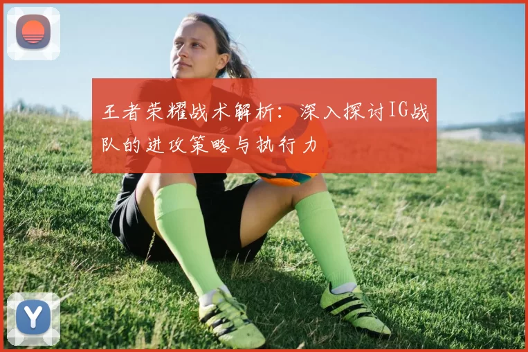 王者荣耀战术解析：深入探讨IG战队的进攻策略与执行力