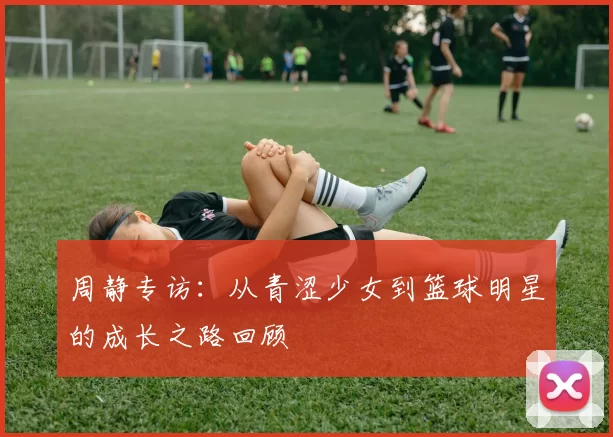 周静专访：从青涩少女到篮球明星的成长之路回顾