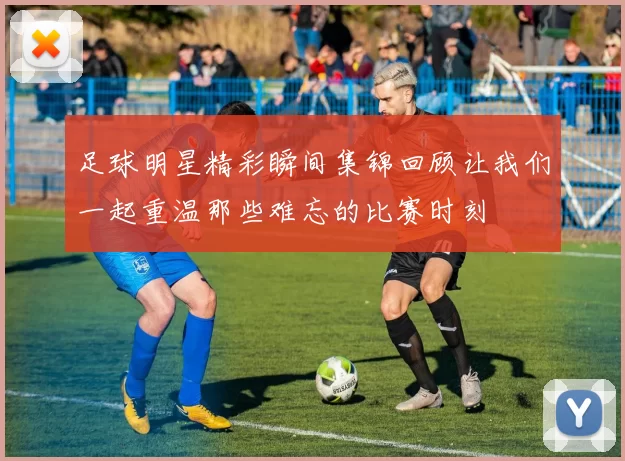 足球明星精彩瞬间集锦回顾让我们一起重温那些难忘的比赛时刻