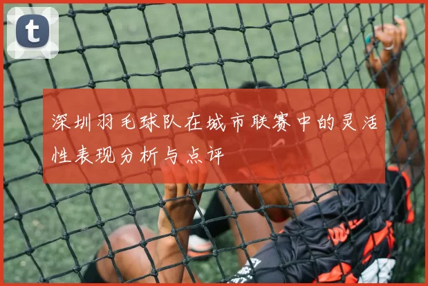 深圳羽毛球队在城市联赛中的灵活性表现分析与点评