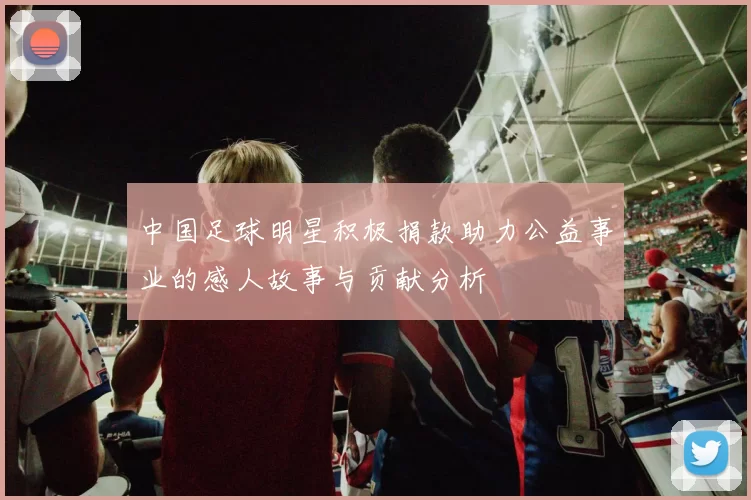 中国足球明星积极捐款助力公益事业的感人故事与贡献分析