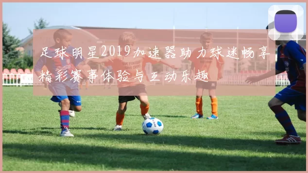 足球明星2019加速器助力球迷畅享精彩赛事体验与互动乐趣