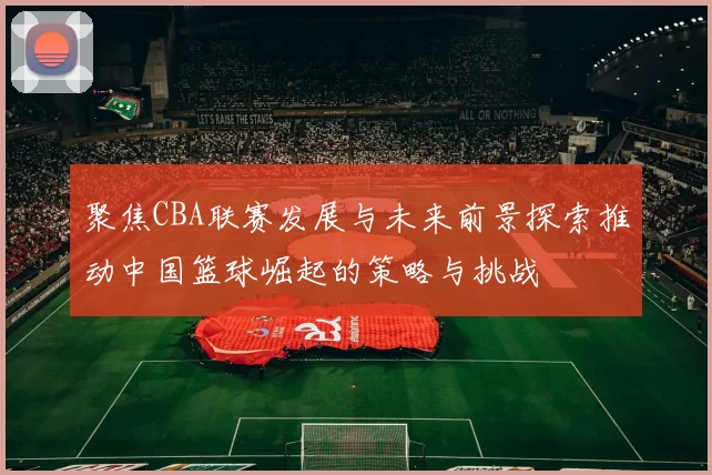聚焦CBA联赛发展与未来前景探索推动中国篮球崛起的策略与挑战