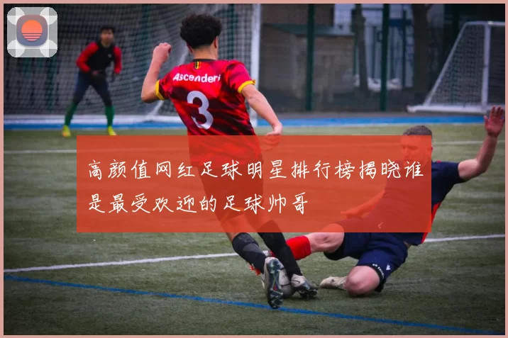 高颜值网红足球明星排行榜揭晓谁是最受欢迎的足球帅哥