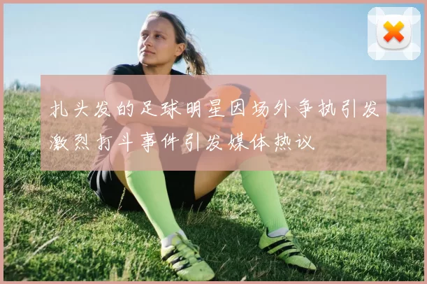 扎头发的足球明星因场外争执引发激烈打斗事件引发媒体热议