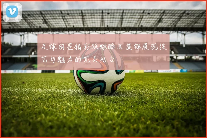 足球明星精彩踩球瞬间集锦展现技艺与魅力的完美结合