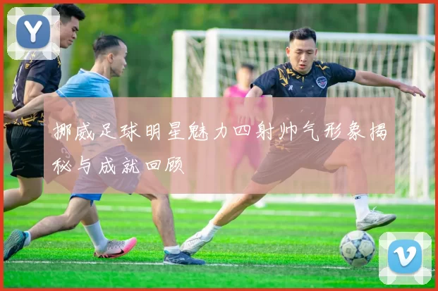 挪威足球明星魅力四射帅气形象揭秘与成就回顾