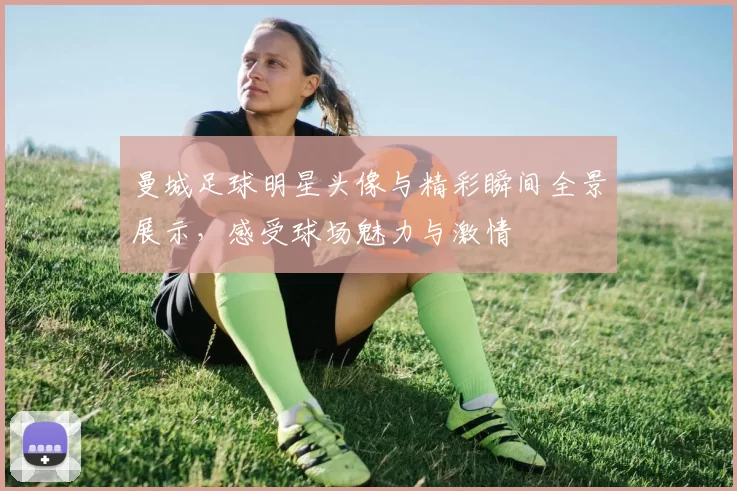 曼城足球明星头像与精彩瞬间全景展示，感受球场魅力与激情