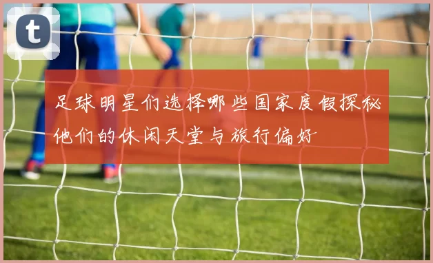 足球明星们选择哪些国家度假探秘他们的休闲天堂与旅行偏好